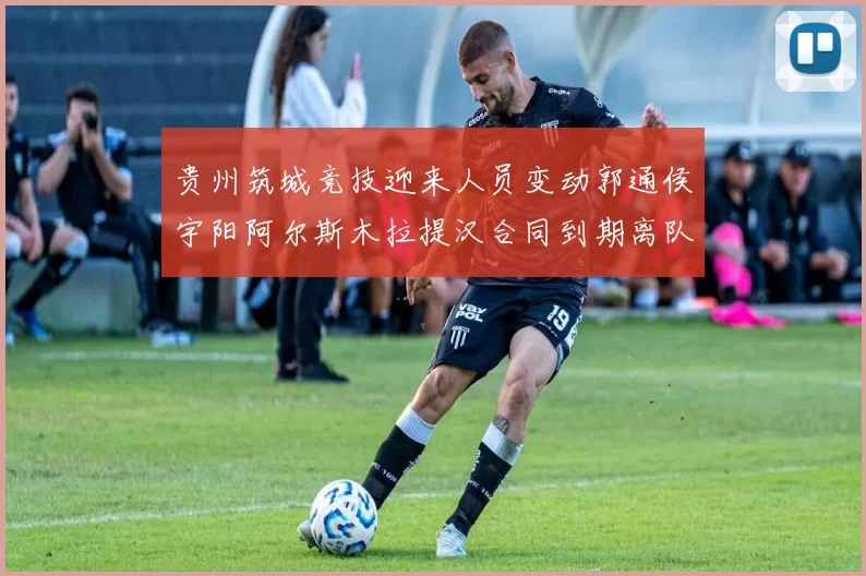 贵州筑城竞技迎来人员变动郭通侯宇阳阿尔斯木拉提汉合同到期离队