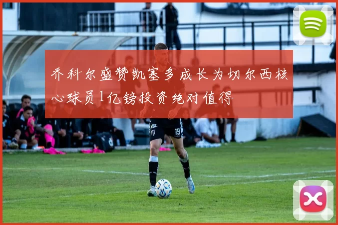 乔科尔盛赞凯塞多成长为切尔西核心球员1亿镑投资绝对值得