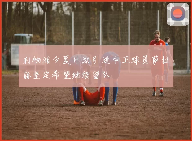 利物浦今夏计划引进中卫球员萨拉赫坚定希望继续留队