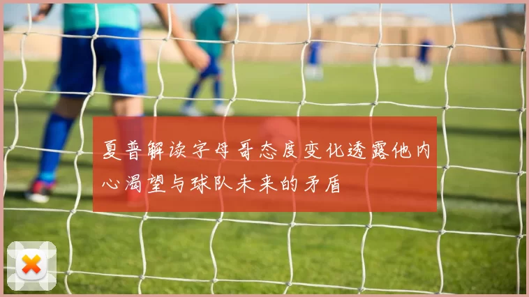 夏普解读字母哥态度变化透露他内心渴望与球队未来的矛盾